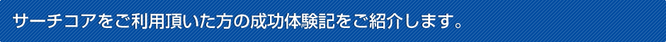 サーチコアをご利用頂いた方の成功体験記をご紹介します。