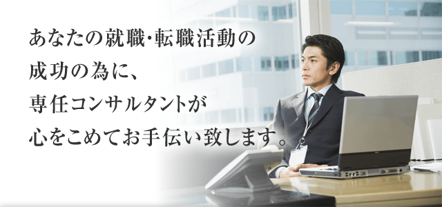 あなたの就職・転職活動の成功の為に、専任コンサルタントが心をこめてお手伝い致します。