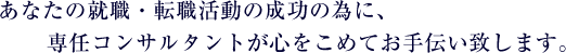 あなたの就職・転職活動の成功の為に、専任コンサルタントが心をこめてお手伝い致します。